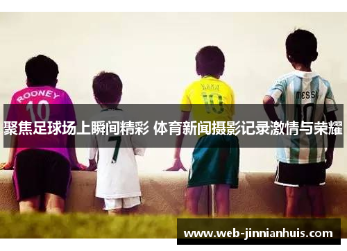 聚焦足球场上瞬间精彩 体育新闻摄影记录激情与荣耀