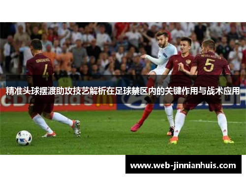 精准头球摆渡助攻技艺解析在足球禁区内的关键作用与战术应用