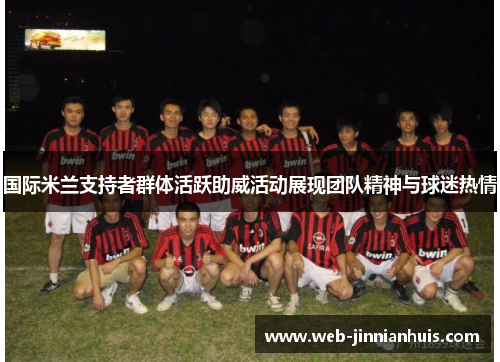 国际米兰支持者群体活跃助威活动展现团队精神与球迷热情
