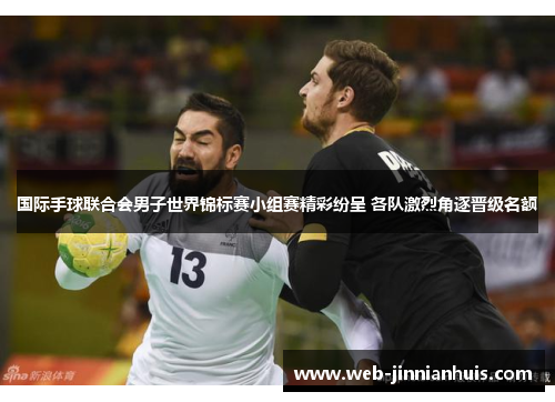 国际手球联合会男子世界锦标赛小组赛精彩纷呈 各队激烈角逐晋级名额